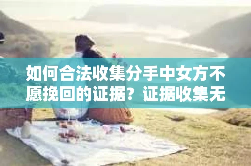 如何合法收集分手中女方不愿挽回的证据？证据收集无效怎么办？