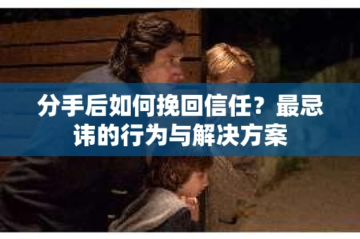 分手后如何挽回信任？最忌讳的行为与解决方案