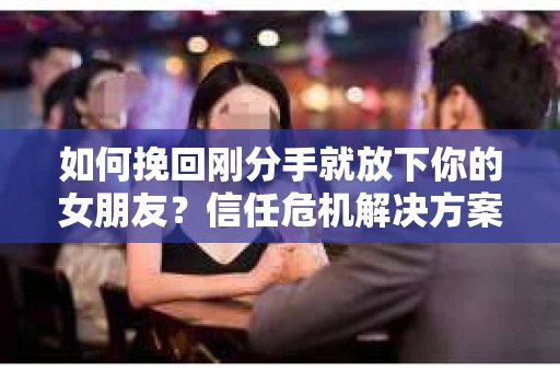 如何挽回刚分手就放下你的女朋友？信任危机解决方案