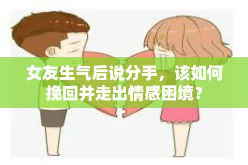 女友生气后说分手，该如何挽回并走出情感困境？