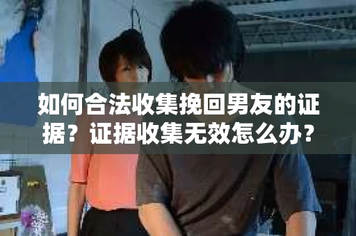 如何合法收集挽回男友的证据？证据收集无效怎么办？