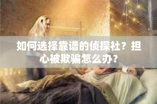 如何选择靠谱的侦探社？担心被欺骗怎么办？