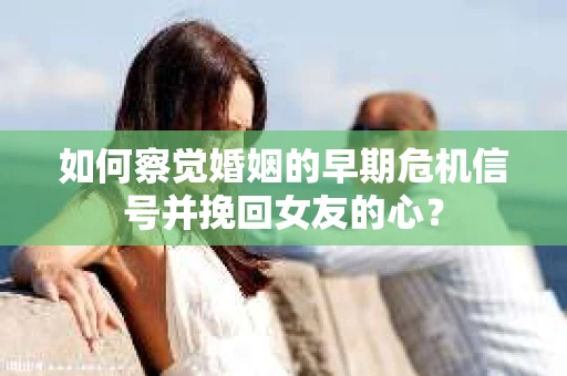 如何察觉婚姻的早期危机信号并挽回女友的心？