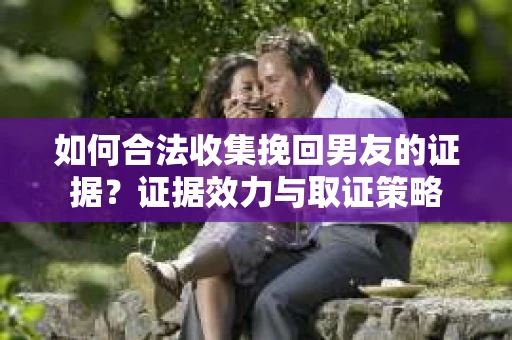如何合法收集挽回男友的证据？证据效力与取证策略