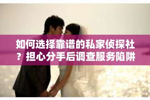 如何选择靠谱的私家侦探社？担心分手后调查服务陷阱怎么办？