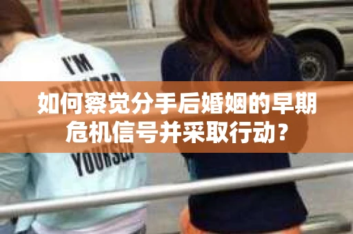 如何察觉分手后婚姻的早期危机信号并采取行动？