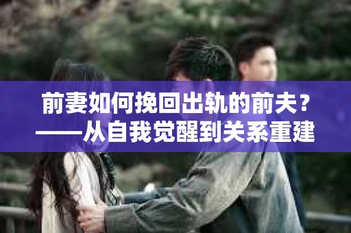 前妻如何挽回出轨的前夫？——从自我觉醒到关系重建的全面指南