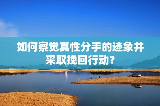 如何察觉真性分手的迹象并采取挽回行动？