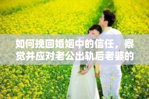 如何挽回婚姻中的信任，察觉并应对老公出轨后老婆的危机信号