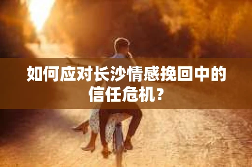 如何应对长沙情感挽回中的信任危机? 如何应对长沙情感挽回中的信任危机?