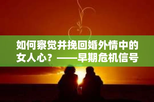 如何察觉并挽回婚外情中的女人心？——早期危机信号与干预策略