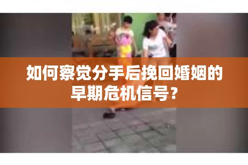 如何察觉分手后挽回婚姻的早期危机信号？