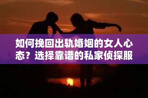 如何挽回出轨婚姻的女人心态？选择靠谱的私家侦探服务指南