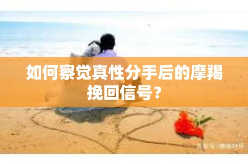 如何察觉真性分手后的摩羯挽回信号？