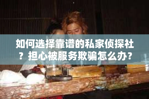如何选择靠谱的私家侦探社？担心被服务欺骗怎么办？