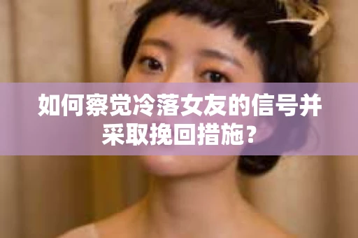 如何察觉冷落女友的信号并采取挽回措施？