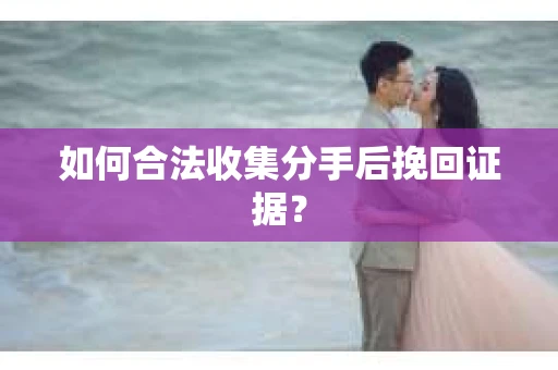 如何合法收集分手后挽回证据？