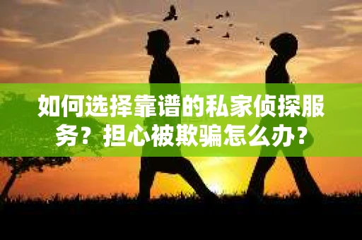 如何选择靠谱的私家侦探服务？担心被欺骗怎么办？