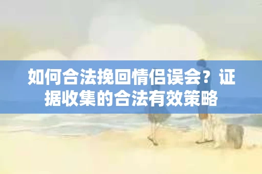 如何合法挽回情侣误会?证据收集的合法有效策略 如何合法挽回情侣误会?证据收集的合法有效策略