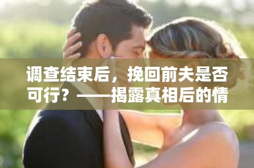 调查结束后，挽回前夫是否可行？——揭露真相后的情感疗愈与人生决策