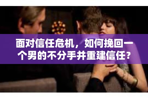 面对信任危机，如何挽回一个男的不分手并重建信任？
