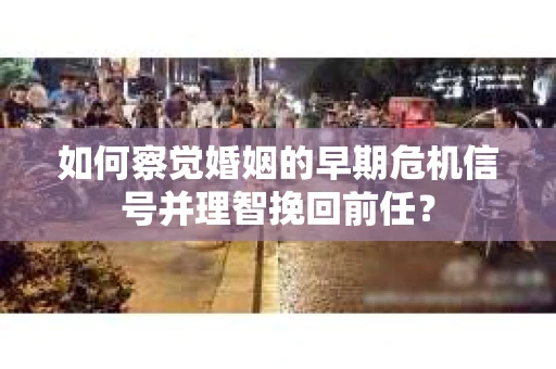 如何察觉婚姻的早期危机信号并理智挽回前任？