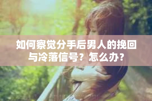 如何察觉分手后男人的挽回与冷落信号？怎么办？