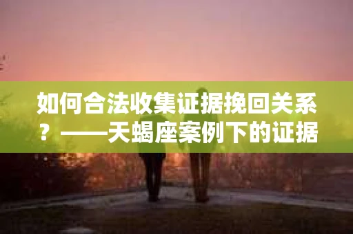如何合法收集证据挽回关系？——天蝎座案例下的证据收集策略