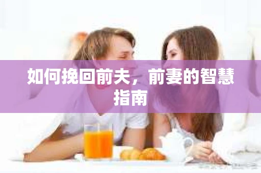 如何挽回前夫,前妻的智慧指南 如何挽回前夫,前妻的智慧指南