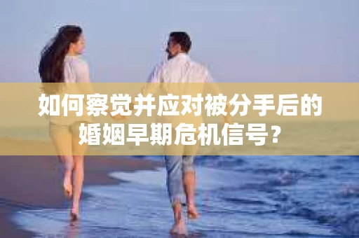 如何察觉并应对被分手后的婚姻早期危机信号？