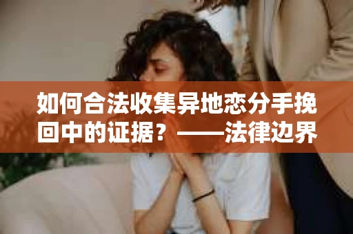 如何合法收集异地恋分手挽回中的证据？——法律边界内的取证策略