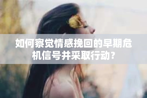 如何察觉情感挽回的早期危机信号并采取行动？