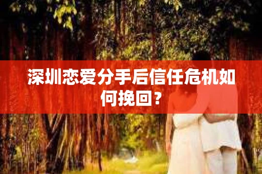 深圳恋爱分手后信任危机如何挽回？