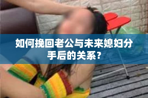 如何挽回老公与未来媳妇分手后的关系？