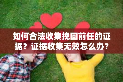 如何合法收集挽回前任的证据？证据收集无效怎么办？
