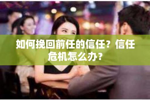 如何挽回前任的信任?信任危机怎么办? 如何挽回前任的信任?信任危机怎么办?