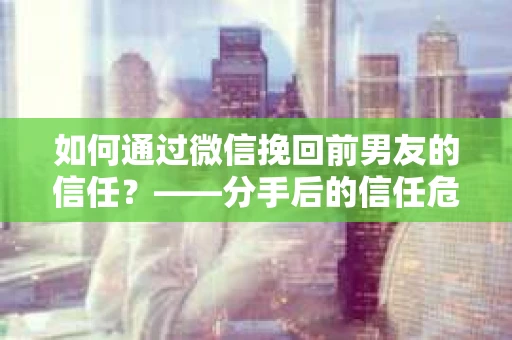 如何通过微信挽回前男友的信任？——分手后的信任危机解决方案
