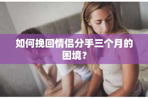 如何挽回情侣分手三个月的困境？