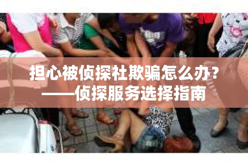 担心被侦探社欺骗怎么办？——侦探服务选择指南
